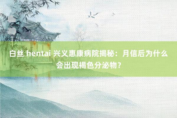 白丝 hentai 兴义惠康病院揭秘：月信后为什么会出现褐色分泌物？