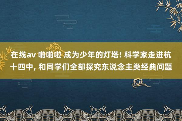 在线av 啪啪啦 成为少年的灯塔! 科学家走进杭十四中， 和同学们全部探究东说念主类经典问题