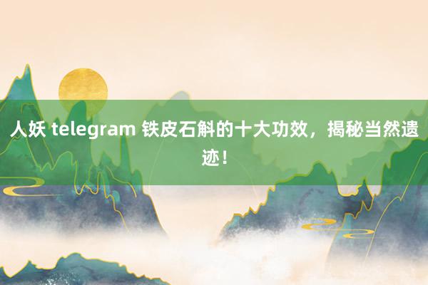 人妖 telegram 铁皮石斛的十大功效，揭秘当然遗迹！