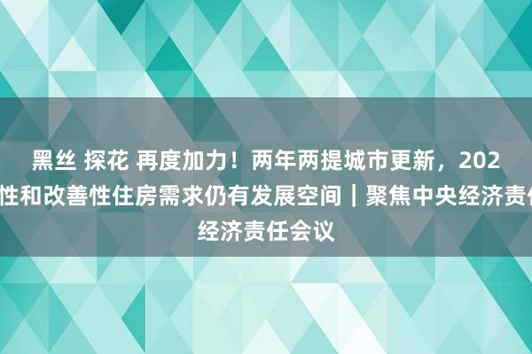 黑丝 探花 再度加力！两年两提城市更新，2025年刚性和改善性住房需求仍有发展空间｜聚焦中央经济责任会议