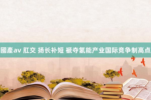 國產av 肛交 扬长补短 褫夺氢能产业国际竞争制高点