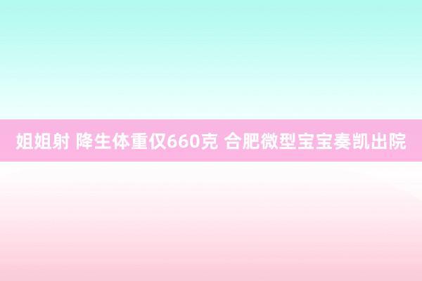 姐姐射 降生体重仅660克 合肥微型宝宝奏凯出院