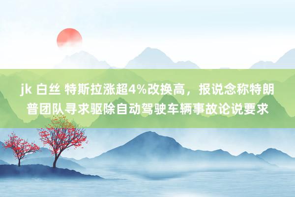 jk 白丝 特斯拉涨超4%改换高，报说念称特朗普团队寻求驱除自动驾驶车辆事故论说要求