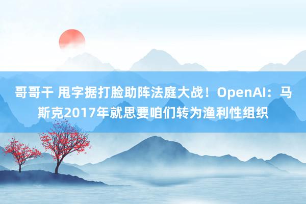 哥哥干 甩字据打脸助阵法庭大战！OpenAI：马斯克2017年就思要咱们转为渔利性组织