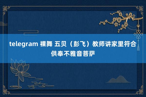 telegram 裸舞 五贝（彭飞）教师讲家里符合供奉不雅音菩萨