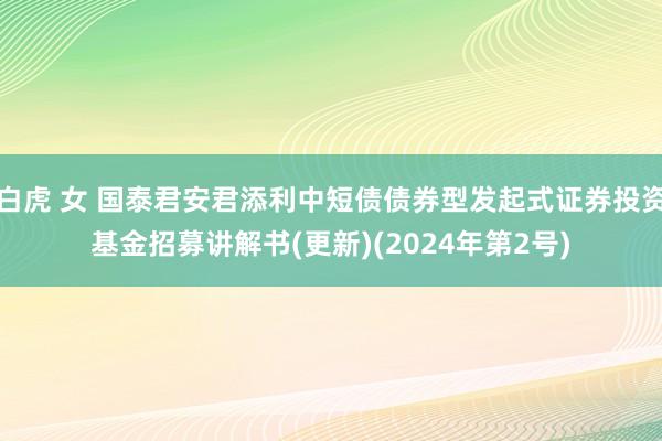 白虎 女 国泰君安君添利中短债债券型发起式证券投资基金招募讲解书(更新)(2024年第2号)