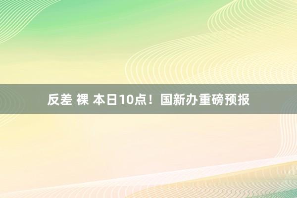 反差 裸 本日10点！国新办重磅预报