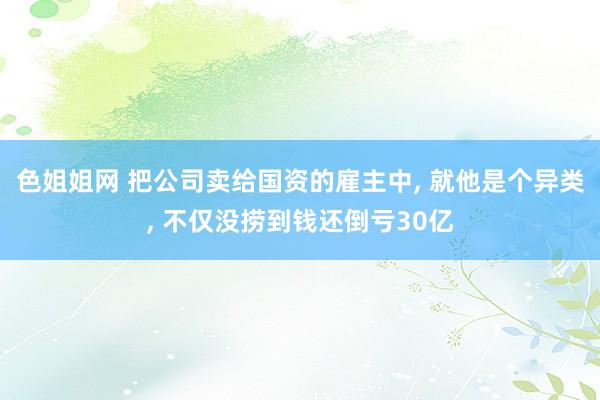 色姐姐网 把公司卖给国资的雇主中， 就他是个异类， 不仅没捞到钱还倒亏30亿