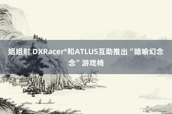 姐姐射 DXRacer®和ATLUS互助推出“暗喻幻念念”游戏椅