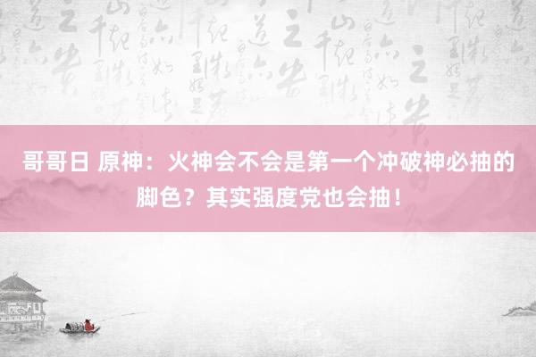 哥哥日 原神：火神会不会是第一个冲破神必抽的脚色？其实强度党也会抽！