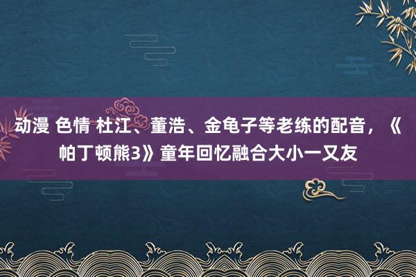 动漫 色情 杜江、董浩、金龟子等老练的配音，《帕丁顿熊3》童年回忆融合大小一又友