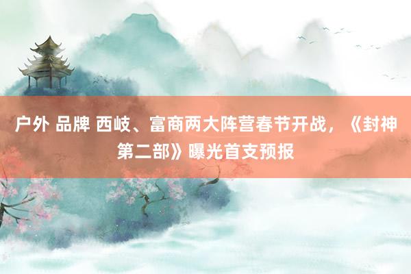 户外 品牌 西岐、富商两大阵营春节开战，《封神第二部》曝光首支预报