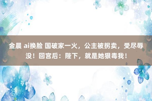 金晨 ai换脸 国破家一火，公主被拐卖，受尽辱没！回宫后：陛下，就是她狠毒我！