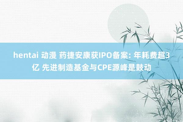 hentai 动漫 药捷安康获IPO备案: 年耗费超3亿 先进制造基金与CPE源峰是鼓动