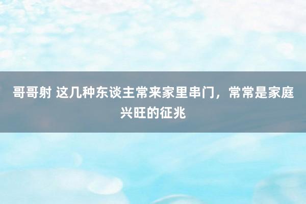 哥哥射 这几种东谈主常来家里串门，常常是家庭兴旺的征兆