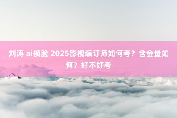 刘涛 ai换脸 2025影视编订师如何考？含金量如何？好不好考