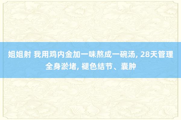 姐姐射 我用鸡内金加一味熬成一碗汤， 28天管理全身淤堵， 褪色结节、囊肿