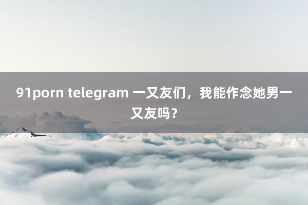 91porn telegram 一又友们，我能作念她男一又友吗？