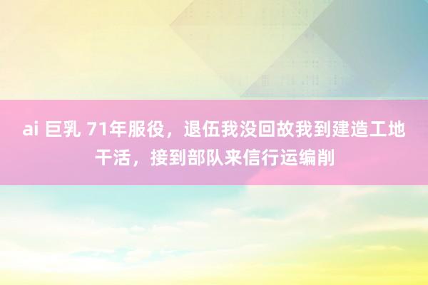 ai 巨乳 71年服役，退伍我没回故我到建造工地干活，接到部队来信行运编削