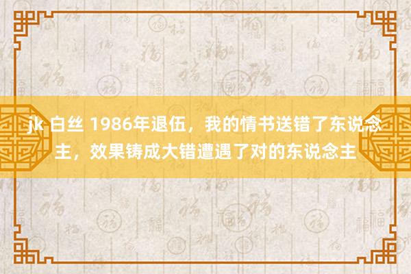 jk 白丝 1986年退伍，我的情书送错了东说念主，效果铸成大错遭遇了对的东说念主