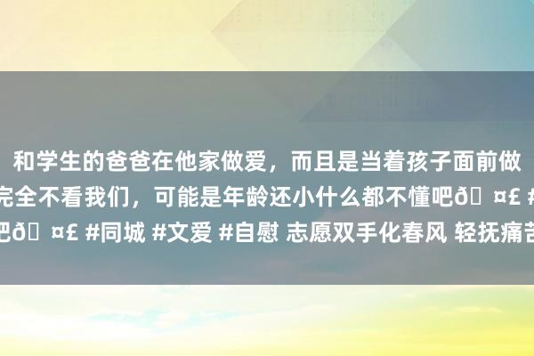 和学生的爸爸在他家做爱，而且是当着孩子面前做爱，太刺激了，孩子完全不看我们，可能是年龄还小什么都不懂吧🤣 #同城 #文爱 #自慰 志愿双手化春风 轻抚痛苦暖东说念主心