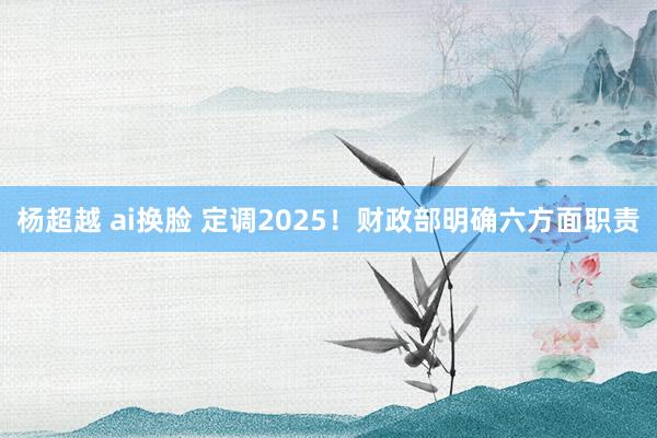 杨超越 ai换脸 定调2025！财政部明确六方面职责