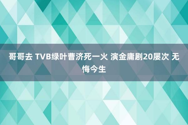 哥哥去 TVB绿叶曹济死一火 演金庸剧20屡次 无悔今生