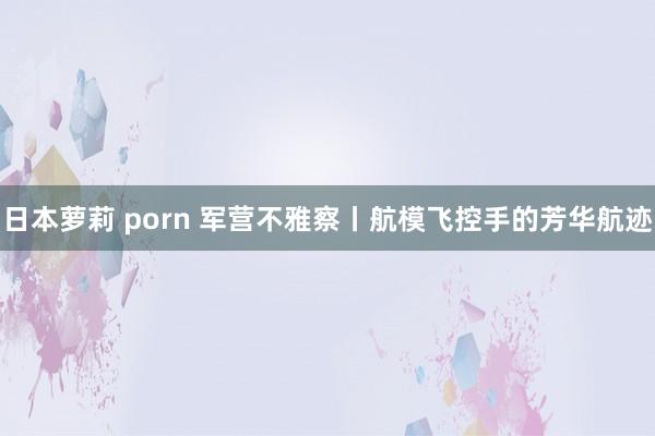 日本萝莉 porn 军营不雅察丨航模飞控手的芳华航迹