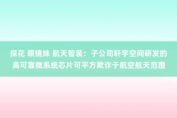 探花 眼镜妹 航天智装：子公司轩宇空间研发的高可靠微系统芯片可平方欺诈于航空航天范围