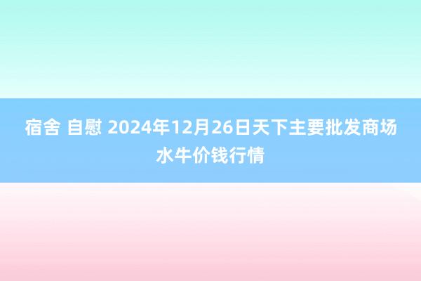 宿舍 自慰 2024年12月26日天下主要批发商场水牛价钱行情