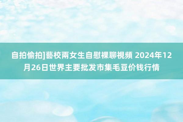 自拍偷拍]藝校兩女生自慰裸聊視頻 2024年12月26日世界主要批发市集毛豆价钱行情