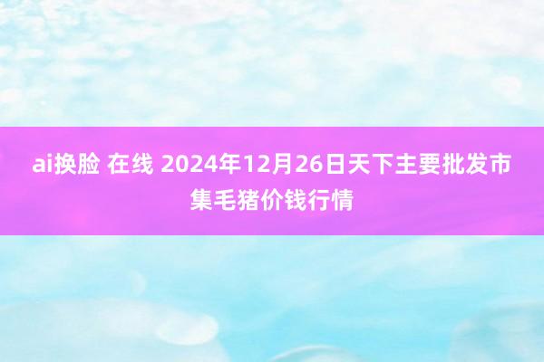 ai换脸 在线 2024年12月26日天下主要批发市集毛猪价钱行情