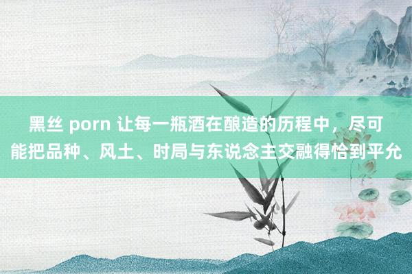 黑丝 porn 让每一瓶酒在酿造的历程中，尽可能把品种、风土、时局与东说念主交融得恰到平允