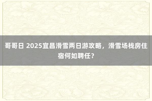 哥哥日 2025宜昌滑雪两日游攻略，滑雪场栈房住宿何如聘任？