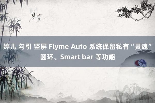 婷儿 勾引 竖屏 Flyme Auto 系统保留私有“灵魂”圆环、Smart bar 等功能