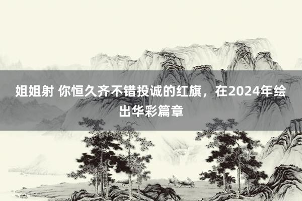 姐姐射 你恒久齐不错投诚的红旗，在2024年绘出华彩篇章