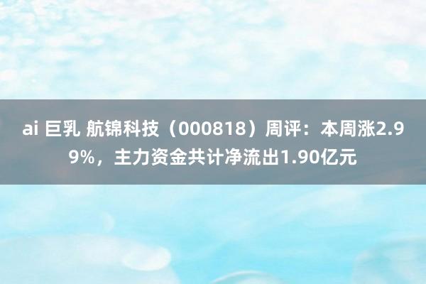 ai 巨乳 航锦科技（000818）周评：本周涨2.99%，主力资金共计净流出1.90亿元