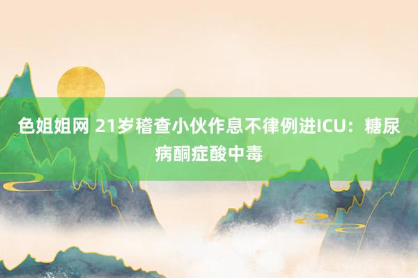 色姐姐网 21岁稽查小伙作息不律例进ICU：糖尿病酮症酸中毒