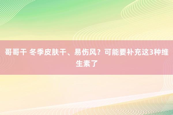 哥哥干 冬季皮肤干、易伤风？可能要补充这3种维生素了