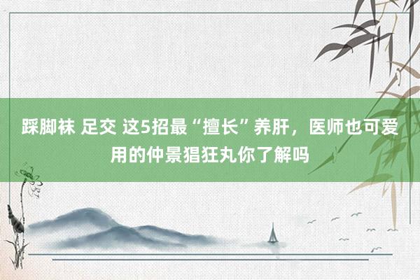 踩脚袜 足交 这5招最“擅长”养肝，医师也可爱用的仲景猖狂丸你了解吗