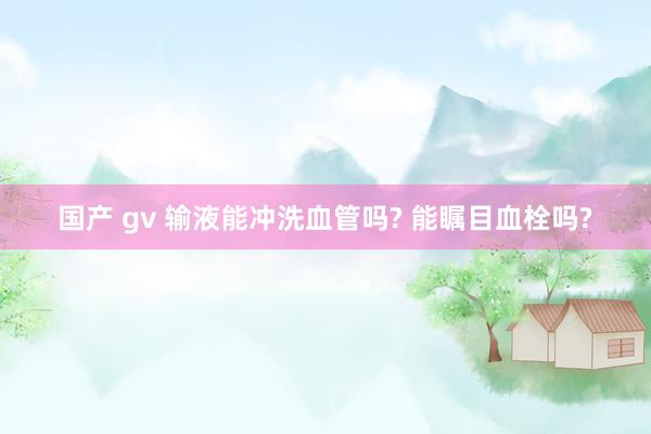 国产 gv 输液能冲洗血管吗? 能瞩目血栓吗?