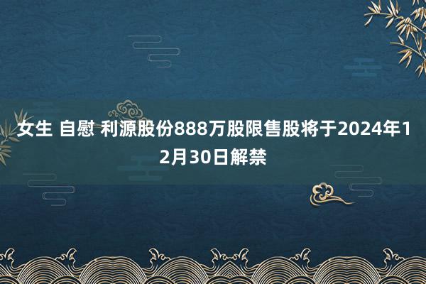 女生 自慰 利源股份888万股限售股将于2024年12月30日解禁