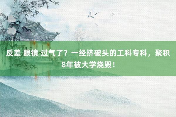 反差 眼镜 过气了？一经挤破头的工科专科，聚积8年被大学烧毁！