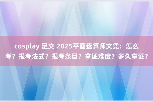 cosplay 足交 2025平面盘算师文凭：怎么考？报考法式？报考条目？拿证难度？多久拿证？