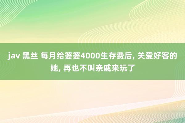 jav 黑丝 每月给婆婆4000生存费后， 关爱好客的她， 再也不叫亲戚来玩了