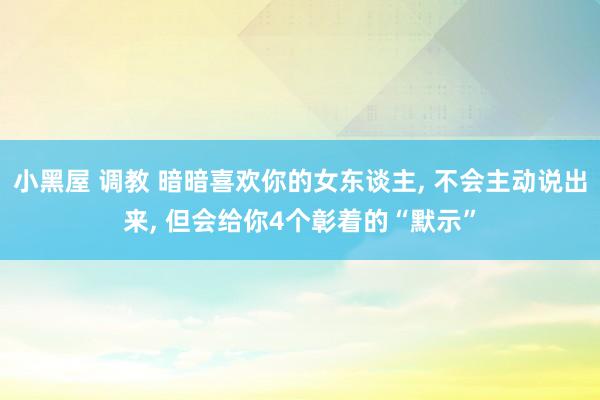 小黑屋 调教 暗暗喜欢你的女东谈主， 不会主动说出来， 但会给你4个彰着的“默示”