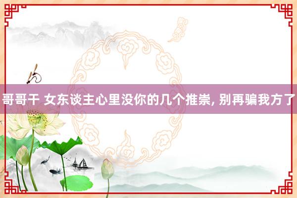 哥哥干 女东谈主心里没你的几个推崇， 别再骗我方了