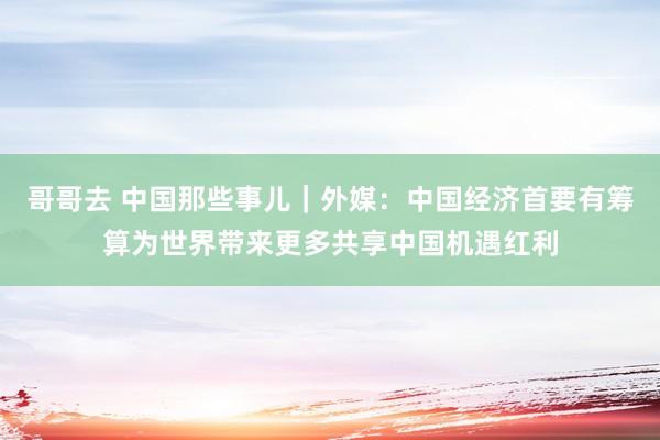 哥哥去 中国那些事儿｜外媒：中国经济首要有筹算为世界带来更多共享中国机遇红利