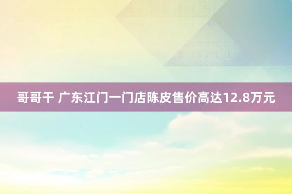 哥哥干 广东江门一门店陈皮售价高达12.8万元