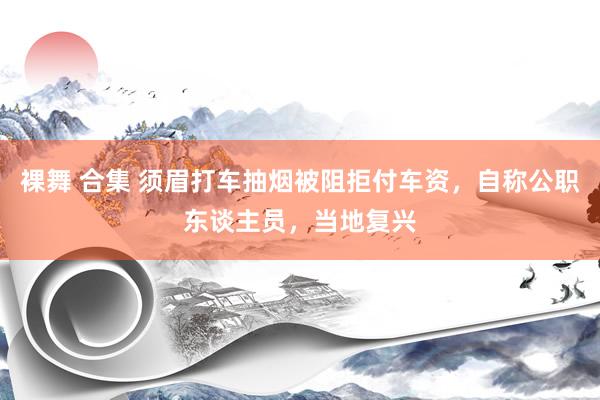 裸舞 合集 须眉打车抽烟被阻拒付车资，自称公职东谈主员，当地复兴